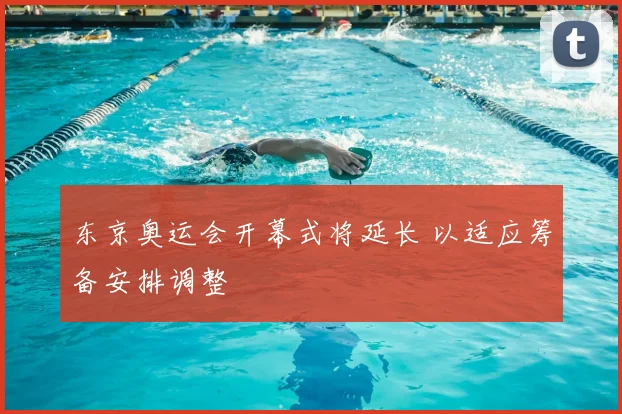 东京奥运会开幕式将延长 以适应筹备安排调整