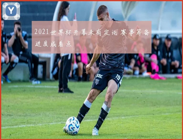 2021世界杯开幕未有定论 赛事筹备进度成看点