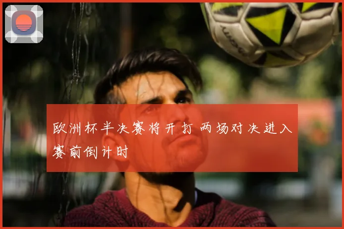 欧洲杯半决赛将开打 两场对决进入赛前倒计时