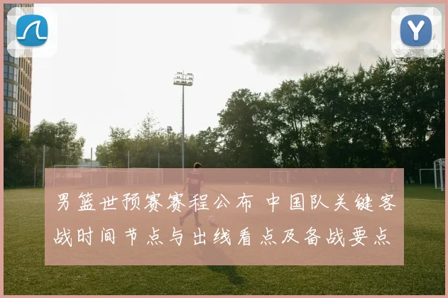 男篮世预赛赛程公布 中国队关键客战时间节点与出线看点及备战要点