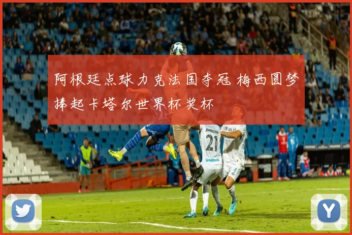 阿根廷点球力克法国夺冠 梅西圆梦捧起卡塔尔世界杯奖杯