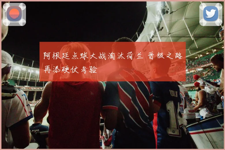 阿根廷点球大战淘汰荷兰 晋级之路再添硬仗考验