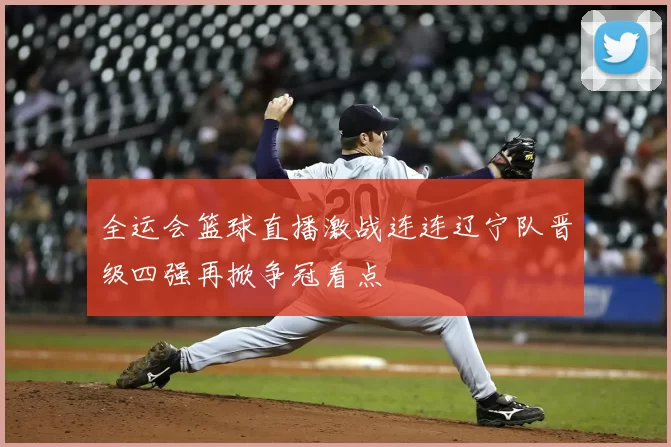 全运会篮球直播激战连连辽宁队晋级四强再掀争冠看点