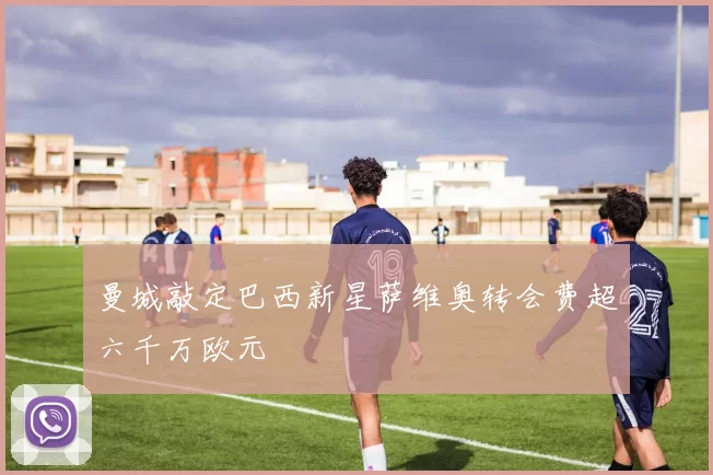 曼城敲定巴西新星萨维奥转会费超六千万欧元