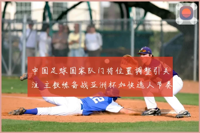 中国足球国家队门将位置调整引关注 主教练备战亚洲杯加快选人节奏