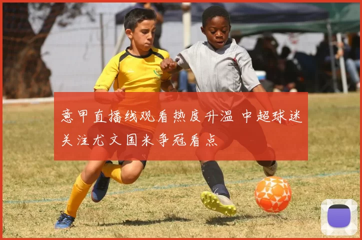 意甲直播线观看热度升温 中超球迷关注尤文国米争冠看点