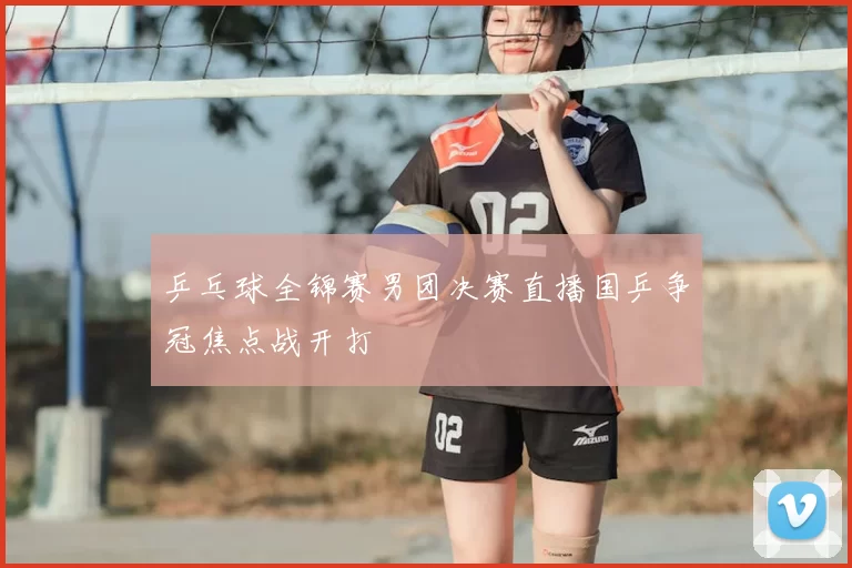 乒乓球全锦赛男团决赛直播国乒争冠焦点战开打