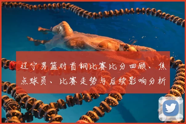 辽宁男篮对首钢比赛比分回顾、焦点球员、比赛走势与后续影响分析