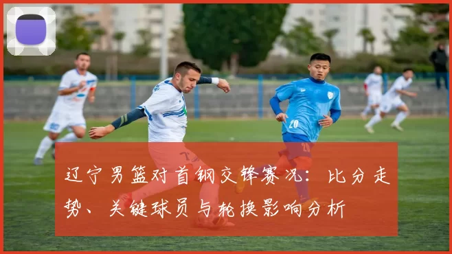 辽宁男篮对首钢交锋赛况：比分走势、关键球员与轮换影响分析