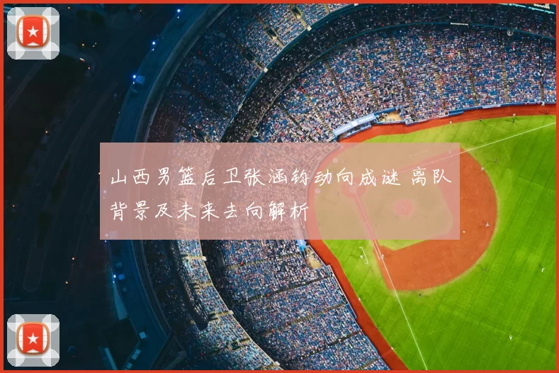 山西男篮后卫张涵钧动向成谜 离队背景及未来去向解析