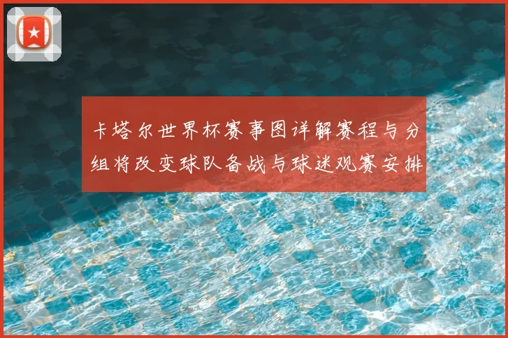 卡塔尔世界杯赛事图详解赛程与分组将改变球队备战与球迷观赛安排