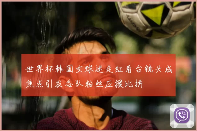 世界杯韩国女球迷走红看台镜头成焦点引发各队粉丝应援比拼