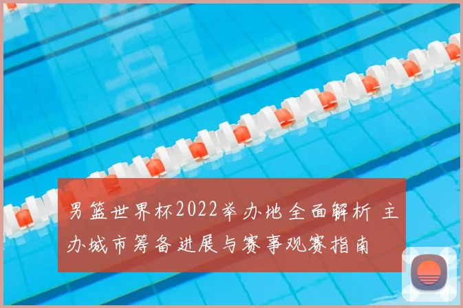 男篮世界杯2022举办地全面解析 主办城市筹备进展与赛事观赛指南